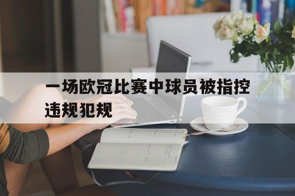 乐动体育官网-一场欧冠比赛中球员被指控违规犯规怎么办